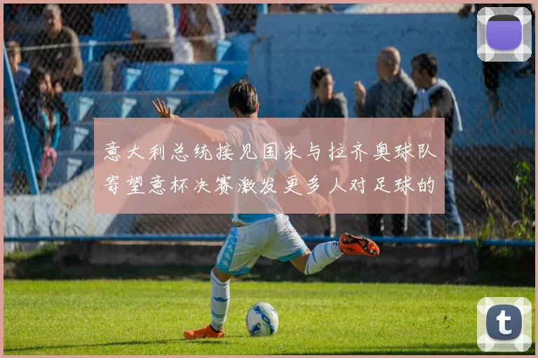 意大利总统接见国米与拉齐奥球队寄望意杯决赛激发更多人对足球的热爱