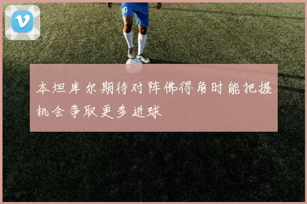 本坦库尔期待对阵佛得角时能把握机会争取更多进球