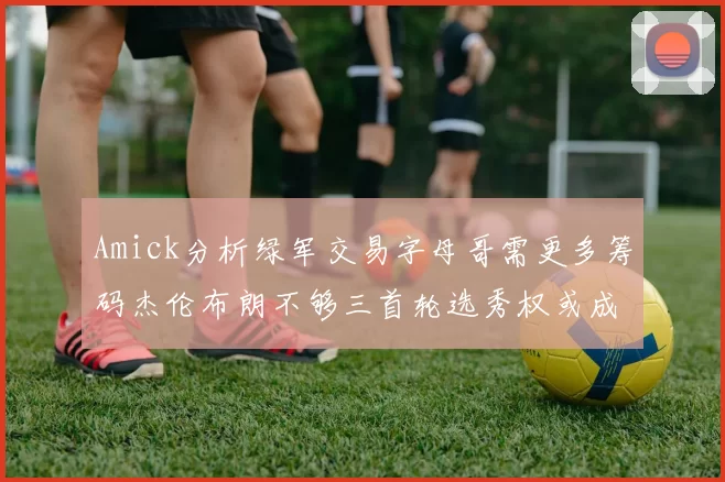 Amick分析绿军交易字母哥需更多筹码杰伦布朗不够三首轮选秀权或成关键