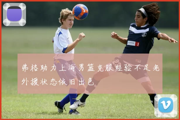弗格助力上海男篮克服经验不足老外援状态依旧出色