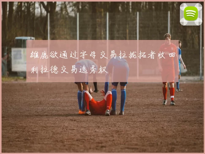 雄鹿欲通过字母交易拉拢拓者收回利拉德交易选秀权
