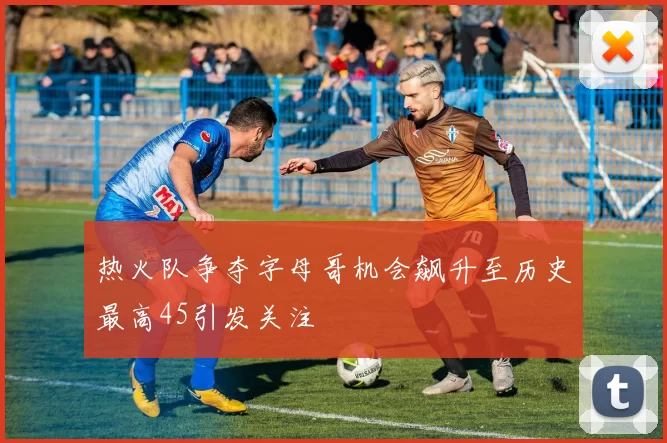 热火队争夺字母哥机会飙升至历史最高45引发关注