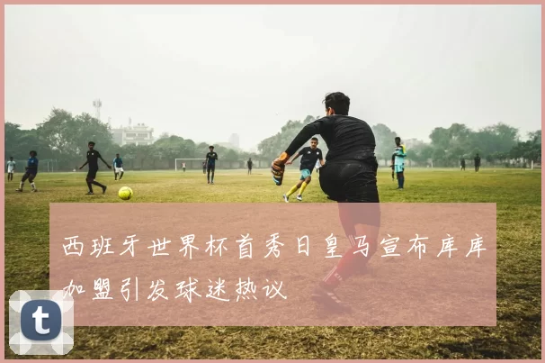 西班牙世界杯首秀日皇马宣布库库加盟引发球迷热议