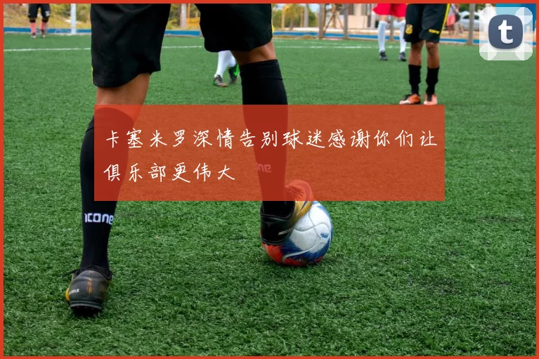 卡塞米罗深情告别球迷感谢你们让俱乐部更伟大