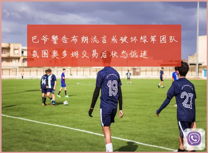 巴爷警告布朗流言或破坏绿军团队氛围奥多姆交易后状态低迷