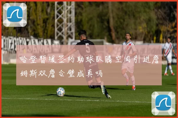 哈登暂缓签约助球队腾空间引进詹姆斯双詹合璧成真吗