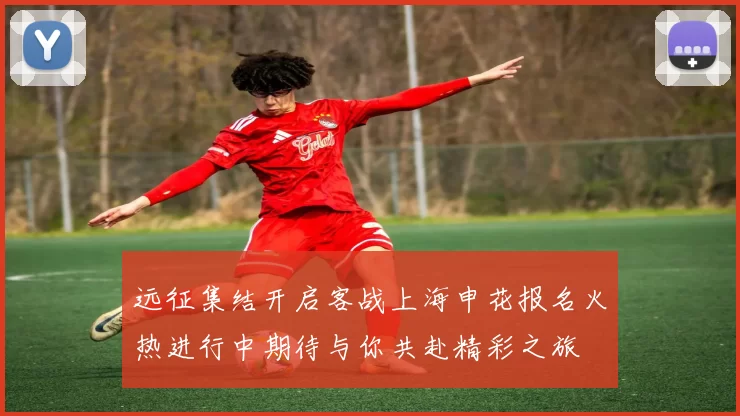 远征集结开启客战上海申花报名火热进行中期待与你共赴精彩之旅
