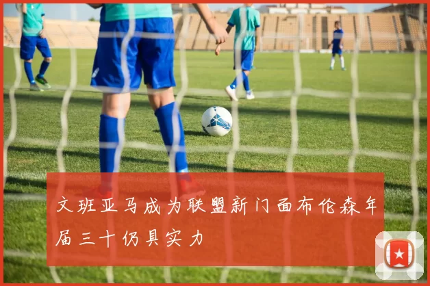文班亚马成为联盟新门面布伦森年届三十仍具实力