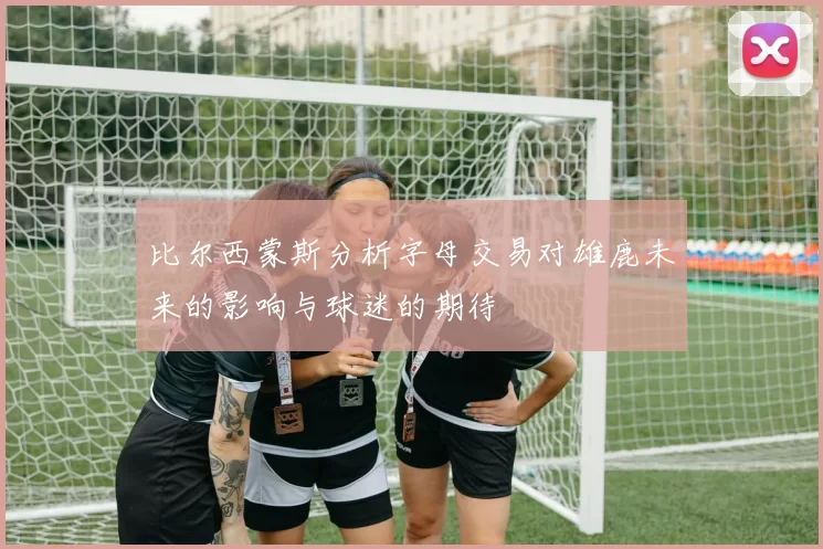 比尔西蒙斯分析字母交易对雄鹿未来的影响与球迷的期待