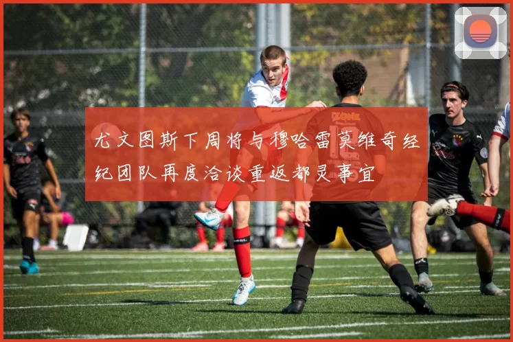 尤文图斯下周将与穆哈雷莫维奇经纪团队再度洽谈重返都灵事宜