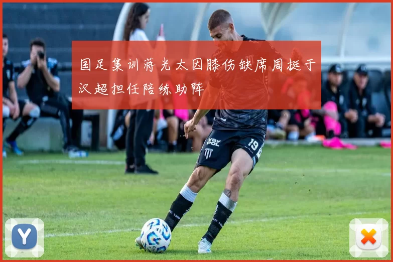 国足集训蒋光太因膝伤缺席周挺于汉超担任陪练助阵