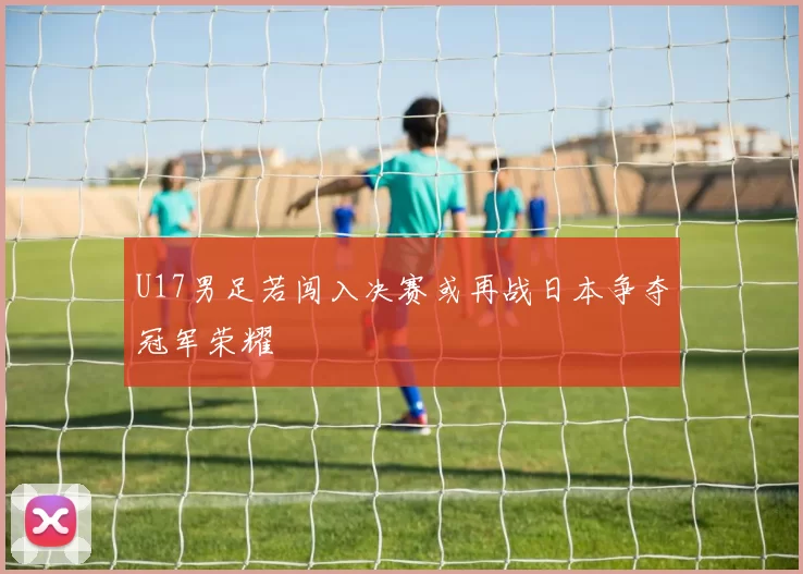 U17男足若闯入决赛或再战日本争夺冠军荣耀