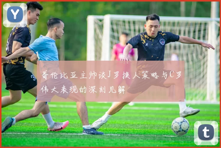 哥伦比亚主帅谈J罗换人策略与C罗伟大表现的深刻见解