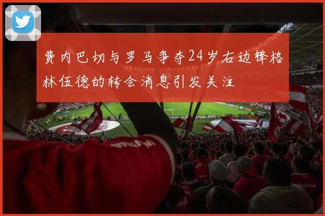 费内巴切与罗马争夺24岁右边锋格林伍德的转会消息引发关注